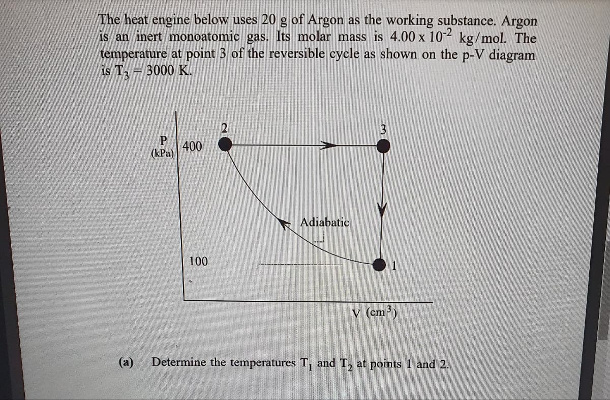 The heat engine below uses 20 g of Argon as the working substance. Argon
is an inert monoatomic gas. Its molar mass is 4.00 x 10² kg/mol. The
temperature at point 3 of the reversible cycle as shown on the p-V diagram
Is T = 3000 K.
P
400
(КРа)
Adiabatic
100
v (cm³)
(а)
Determine the temperatures T, and T, at points 1 and 2.
