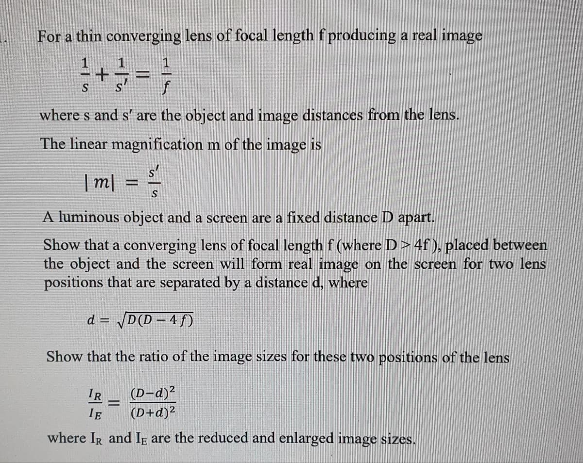 For a thin converging lens of focal length f producing a real image
where s and s' are the object and image distances from the lens.
The linear magnification m of the image is
| m|
A luminous object and a screen are a fixed distance D apart.
Show that a converging lens of focal length f (where D> 4f ), placed between
the object and the screen will form real image on the screen for two lens
positions that are separated by a distance d, where
d = D(D – 4 f)
Show that the ratio of the image sizes for these two positions of the lens
(D-d)2
(D+d)?
IR
%3D
IE
where IR and Ig are the reduced and enlarged image sizes.
