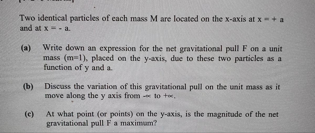 Two identical particles of each mass M are located on the x-axis at x =+ a
and at x - a.
Write down an expression for the net gravitational pull F on a unit
(a)
mass (m-1), placed on the y-axis, due to these two particles as a
function of y and a.
Discuss the variation of this gravitational pull on the unit mass as it
move along the y axis from - to tx.
(b)
(c)
At what point (or points) on the y-axis, is the magnitude of the net
gravitational pull F a maximum?
