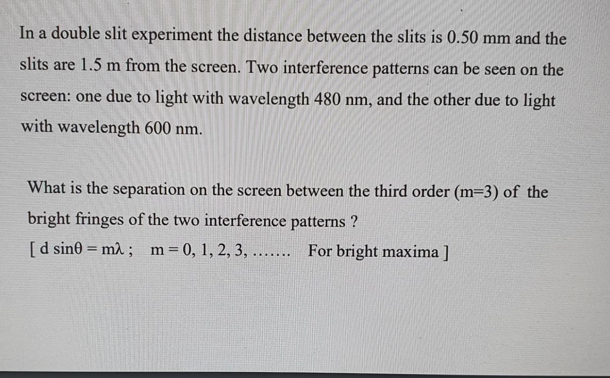In a double slit experiment the distance between the slits is 0.50 mm and the
slits are 1.5 m from the screen. Two interference patterns can be seen on the
screen: one due to light with wavelength 480 nm, and the other due to light
with wavelength 600 nm.
What is the separation on the screen between the third order (m=3) of the
bright fringes of the two interference patterns ?
[d sin0 = m2 ; m= 0, 1, 2, 3, ...... For bright maxima ]
