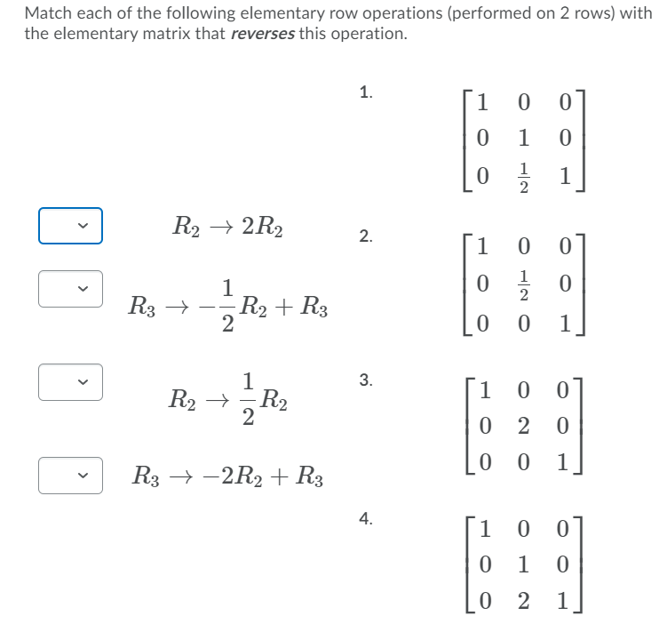 Match each of the following elementary row operations (performed on 2 rows) with
the elementary matrix that reverses this operation.
1.
1
1
1
2
R2 → 2R2
2.
[1
1
1
R2 + R3
2
R3 →
1
1
3.
R2 → R2
1 0
-
0 2
0 0
1
R3 → -2R2 + R3
4.
1
01
0 1
0 2
1
>
>
>
