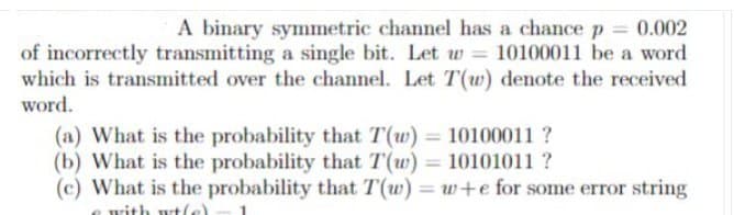 A binary symmetric channel has a chance p = 0.002
of incorrectly transmitting a single bit. Let w = 10100011 be a word
which is transmitted over the channel. Let T(w) denote the received
word.
(a) What is the probability that T(w) = 10100011 ?
(b) What is the probability that T(w) = 10101011?
(c) What is the probability that T(w) = w+e for some error string
with wt(e)