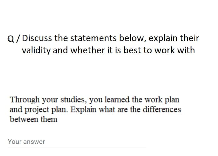 Q/ Discuss the statements below, explain their
validity and whether it is best to work with
Through your studies, you learned the work plan
and project plan. Explain what are the differences
between them
Your answer
