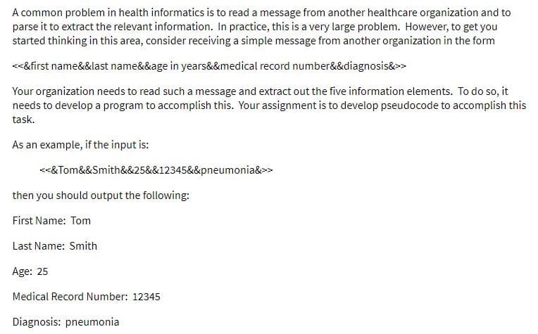 A common problem in health informatics is to read a message from another healthcare organization and to
parse it to extract the relevant information. In practice, this is a very large problem. However, to get you
started thinking in this area, consider receiving a simple message from another organization in the form
<<&first name&&last name&&age in years&&medical record number&&diagnosis&>
Your organization needs to read such a message and extract out the five information elements. To do so, it
needs to develop a program to accomplish this. Your assignment is to develop pseudocode to accomplish this
task.
As an example, if the input is:
<<&Tom&&Smith&&25&&12345&&pneumonia&>>
then you should output the following:
First Name: Tom
Last Name: Smith
Age: 25
Medical Record Number: 12345
Diagnosis: pneumonia
