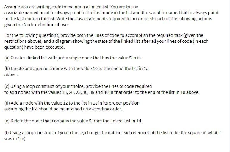 Assume you are writing code to maintain a linked list. You are to use
a variable named head to always point to the first node in the list and the variable named tail to always point
to the last node in the list. Write the Java statements required to accomplish each of the following actions
given the Node definition above.
For the following questions, provide both the lines of code to accomplish the required task (given the
restrictions above), and a diagram showing the state of the linked list after all your lines of code (in each
question) have been executed.
(a) Create a linked list with just a single node that has the value 5 in it.
(b) Create and append a node with the value 10 to the end of the list in la
above.
(c) Using a loop construct of your choice, provide the lines of code required
to add nodes with the values 15, 20, 25, 30, 35 and 40 in that order to the end of the list in 1b above.
(d) Add a node with the value 12 to the list in 1c in its proper position
assuming the list should be maintained an ascending order.
(e) Delete the node that contains the value 5 from the linked List in 1d.
(f) Using a loop construct of your choice, change the data in each element of the list to be the square of what it
was in 1(e)
