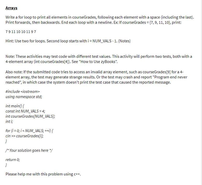 Arrays
Write a for loop to print all elements in courseGrades, following each element with a space (including the last).
Print forwards, then backwards. End each loop with a newline. Ex: If courseGrades = {7,9, 11, 10}), print:
7911 10 10 119 7
Hint: Use two for loops. Second loop starts with i = NUM_VALS - 1. (Notes)
Note: These activities may test code with different test values. This activity will perform two tests, both with a
4-element array (int courseGrades[4]). See "How to Use zyBooks".
Also note: If the submitted code tries to access an invalid array element, such as courseGrades[9] for a 4-
element array, the test may generate strange results. Or the test may crash and report "Program end never
reached", in which case the system doesn't print the test case that caused the reported message.
#include <iostream>
using namespace std;
int main() {
const int NUM_VALS = 4;
int courseGrades[NUM_VALS];
inti;
for (i = 0; i < NUM_VALS; ++i) {
cin >> courseGrades[i];
/* Your solution goes here */
return 0;
Please help me with this problem using c++.
