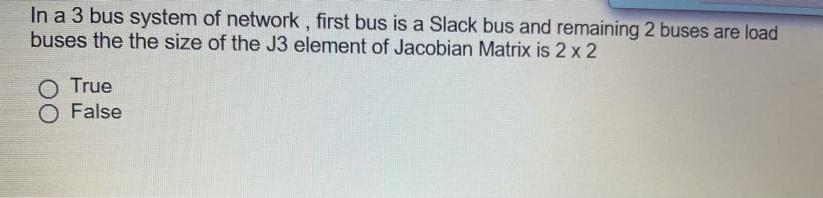 In a 3 bus system of network , first bus is a Slack bus and remaining 2 buses are load
buses the the size of the J3 element of Jacobian Matrix is 2 x 2
True
False
