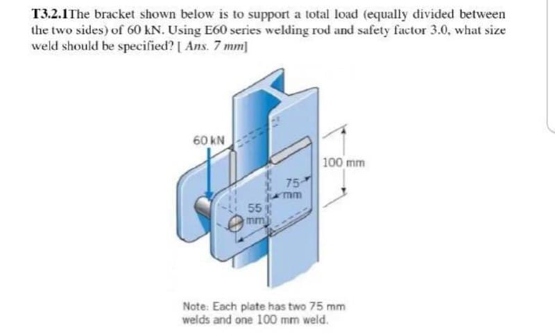 T3.2.1 The bracket shown below is to support a total load (equally divided between
the two sides) of 60 kN. Using E60 series welding rod and safety factor 3.0, what size
weld should be specified? [Ans. 7 mm]
60 KN
100 mm
75
mm
55
mm)
Note: Each plate has two 75 mm
welds and one 100 mm weld.