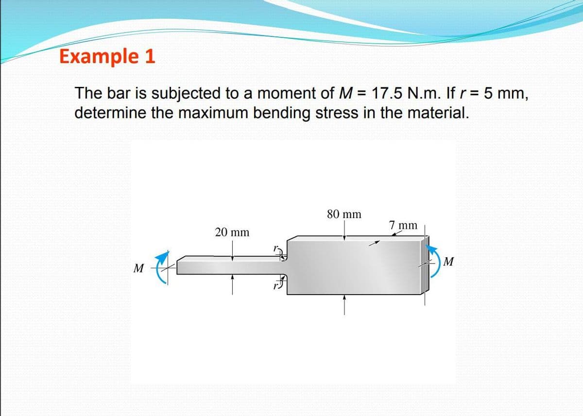 Example 1
The bar is subjected to a moment of M = 17.5 N.m. If r = 5 mm,
determine the maximum bending stress in the material.
80 mm
7 mm
20 mm
M
M