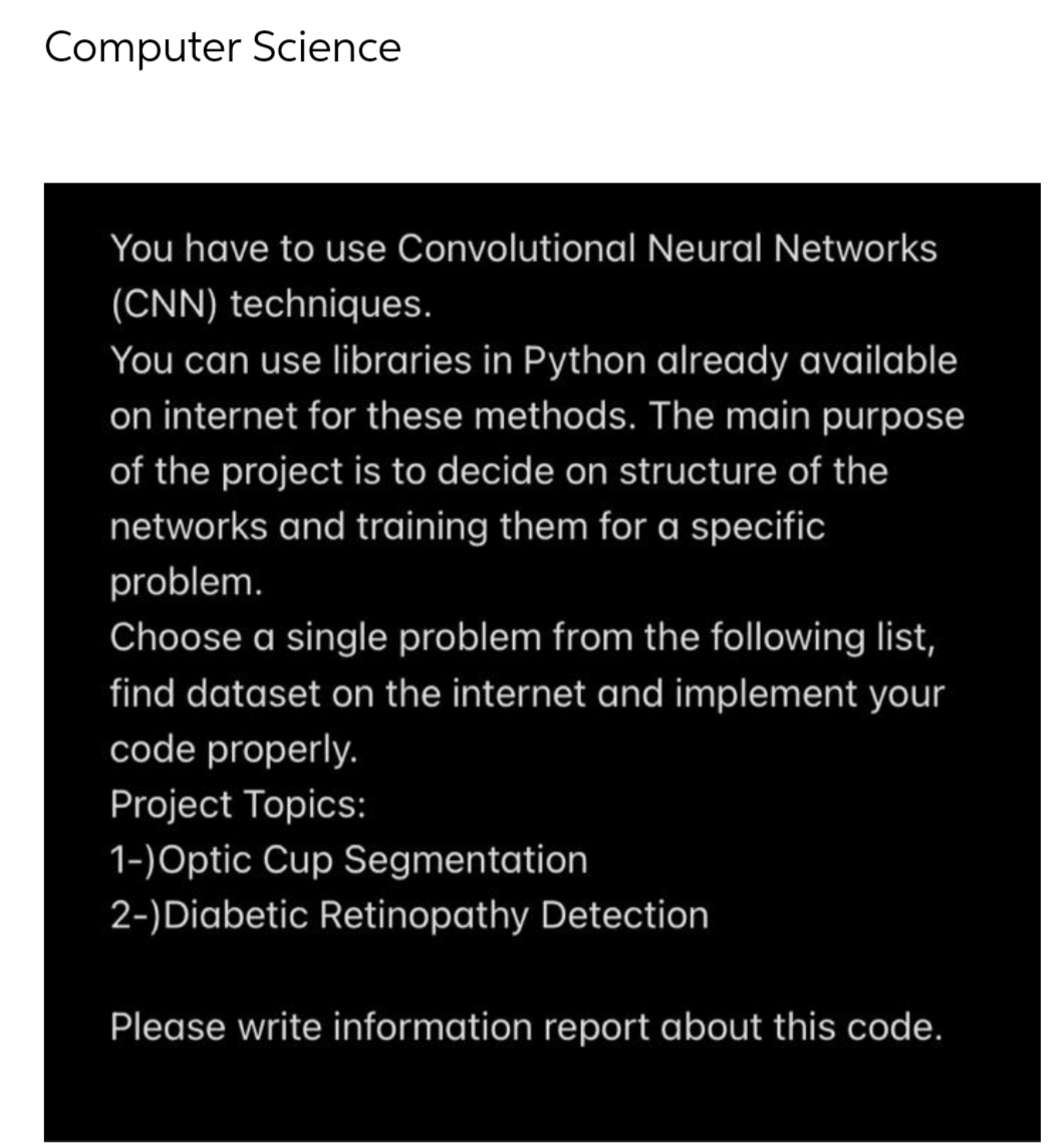 Computer Science
You have to use Convolutional Neural Networks
(CNN) techniques.
You can use libraries in Python already available
on internet for these methods. The main purpose
of the project is to decide on structure of the
networks and training them for a specific
problem.
Choose a single problem from the following list,
find dataset on the internet and implement your
code properly.
Project Topics:
1-)Optic Cup Segmentation
2-) Diabetic Retinopathy Detection
Please write information report about this code.