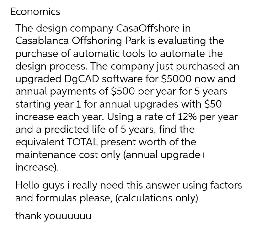 Economics
The design company CasaOffshore in
Casablanca Offshoring Park is evaluating the
purchase of automatic tools to automate the
design process. The company just purchased an
upgraded DgCAD software for $5000 now and
annual payments of $500 per year for 5 years
starting year 1 for annual upgrades with $50
increase each year. Using a rate of 12% per year
and a predicted life of 5 years, find the
equivalent TOTAL present worth of the
maintenance cost only (annual upgrade+
increase).
Hello guys i really need this answer using factors
and formulas please, (calculations only)
thank youuuuuu