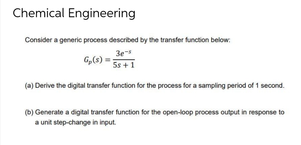 Chemical Engineering
Consider a generic process described by the transfer function below:
3e-s
5s + 1
Gp(s):
=
(a) Derive the digital transfer function for the process for a sampling period of 1 second.
(b) Generate a digital transfer function for the open-loop process output in response to
a unit step-change in input.