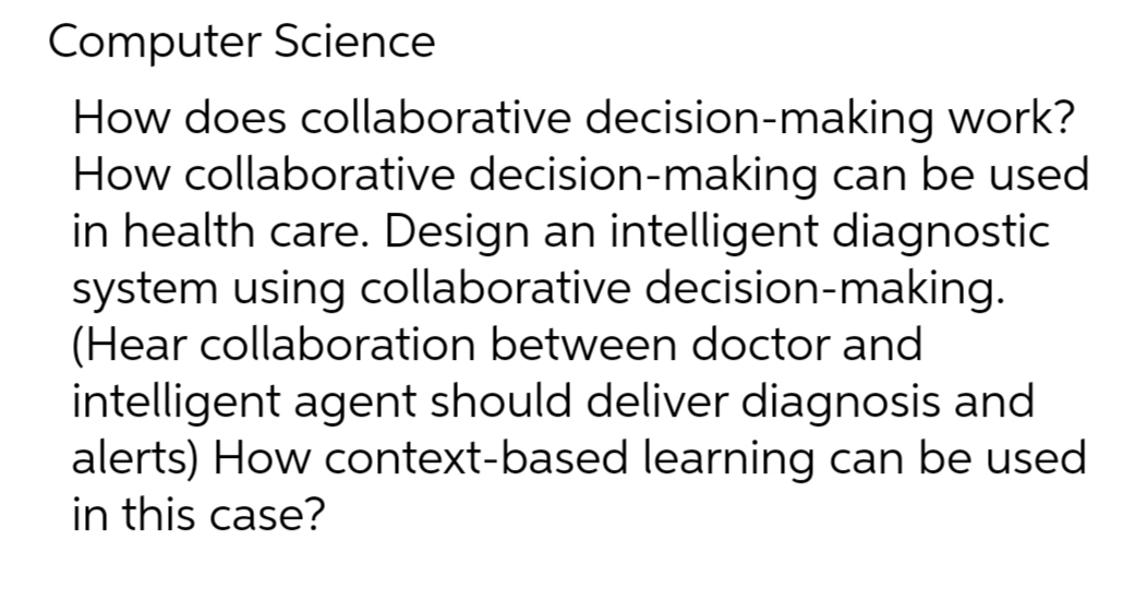 Computer Science
How does collaborative decision-making work?
How collaborative decision-making can be used
in health care. Design an intelligent diagnostic
system using collaborative decision-making.
(Hear collaboration between doctor and
intelligent agent should deliver diagnosis and
alerts) How context-based learning can be used
in this case?