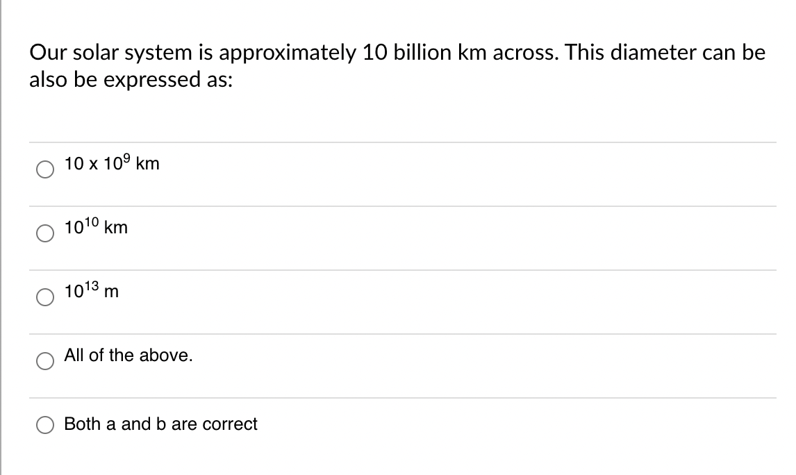 Our solar system is approximately 10 billion km across. This diameter can be
also be expressed as:
10 x 10⁹ km
1010 km
1013 m
All of the above.
Both a and b are correct
