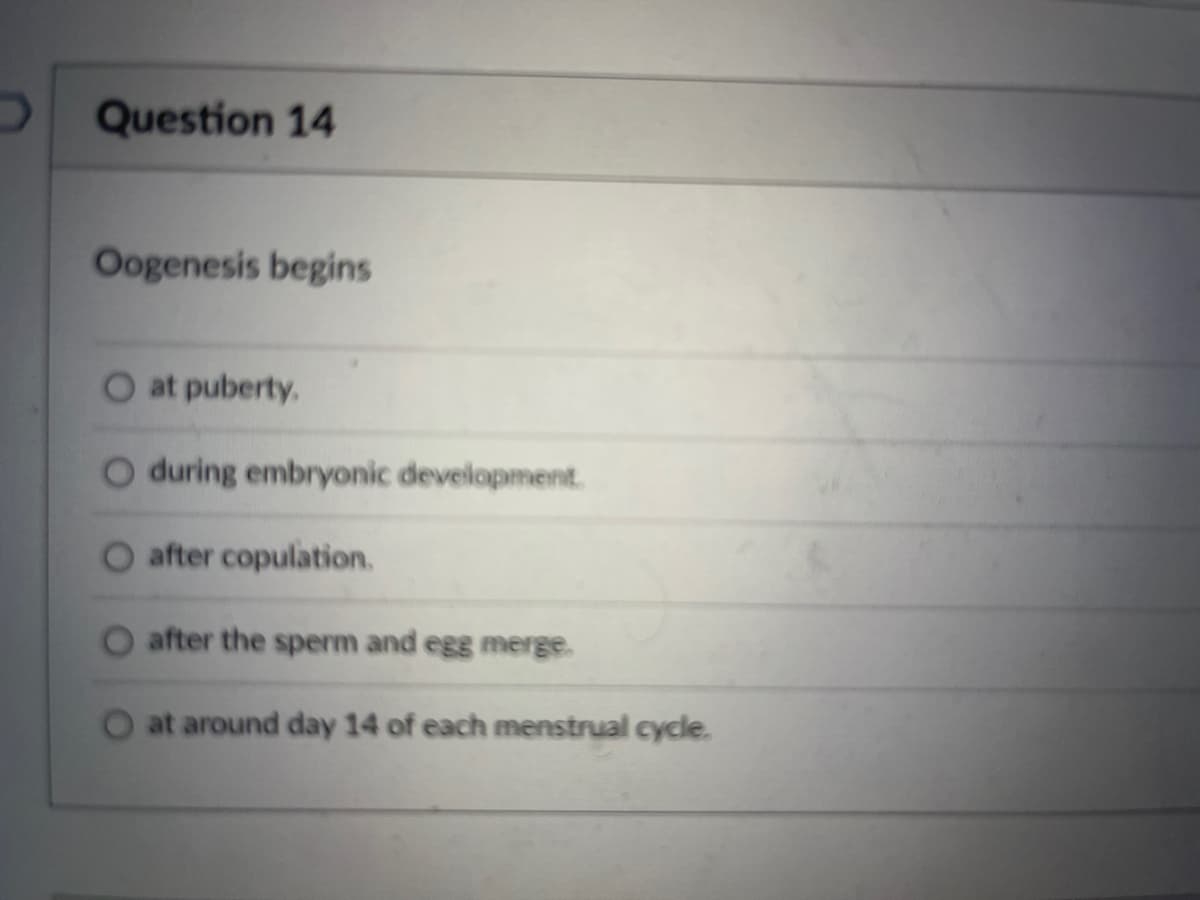Question 14
Oogenesis begins
at puberty.
O during embryonic development.
after copulation.
after the sperm and egg merge.
at around day 14 of each menstrual cycle.