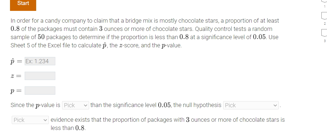 Start
In order for a candy company to claim that a bridge mix is mostly chocolate stars, a proportion of at least
0.8 of the packages must contain 3 ounces or more of chocolate stars. Quality control tests a random
sample of 50 packages to determine if the proportion is less than 0.8 at a significance level of 0.05. Use
Sheet 5 of the Excel file to calculate p, the z-score, and the p-value.
p
= Ex: 1.234
Z=
P =
Since the p-value is Pick ✓ than the significance level 0.05, the null hypothesis Pick
Pick
✓ evidence exists that the proportion of packages with 3 ounces or more of chocolate stars is
less than 0.8.
3
