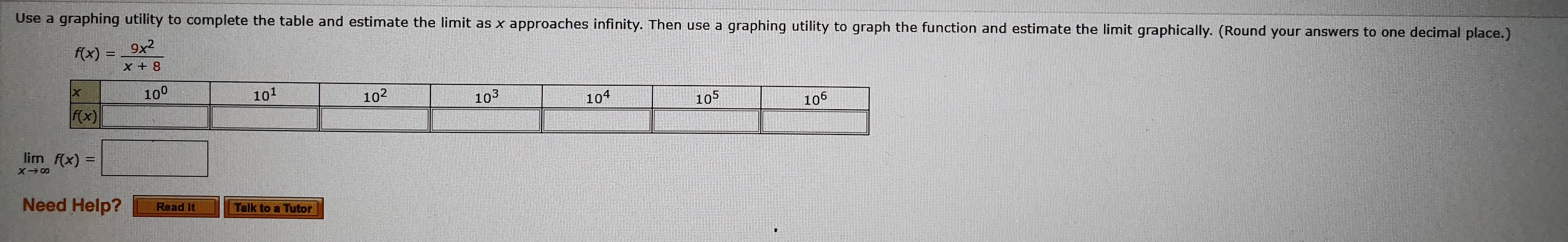 Use a
graphing utility to complete the table and estimate the limit as x approaches infinity. Then use a
graphing utility to graph the function and estimate the limit graphically. (Round your answers to one decimal place.)
fx)9x2
8+X
100
101
102
103
f(x)
104
105
106
lim f(x)
Need Help?
Read It
Talk to a Tutor
