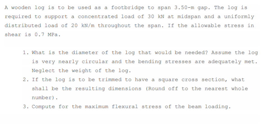 A wooden log is to be used as a footbridge to span 3.50-m gap. The log is
required to support a concentrated load of 30 kN at midspan and a uniformly
distributed load of 20 kN/m throughout the span. If the allowable stress in
shear is 0.7 MPa.
1. What is the diameter of the log that would be needed? Assume the log
is very nearly circular and the bending stresses are adequately met.
Neglect the weight of the log.
2. If the log is to be trimmed to have a square cross section, what
shall be the resulting dimensions (Round off to the nearest whole
number).
3. Compute for the maximum flexural stress of the beam loading.
