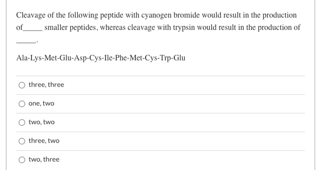 Cleavage of the following peptide with cyanogen bromide would result in the production
of
smaller peptides, whereas cleavage with trypsin would result in the production of
Ala-Lys-Met-Glu-Asp-Cys-Ile-Phe-Met-Cys-Trp-Glu
three, three
one, two
two, two
three, two
