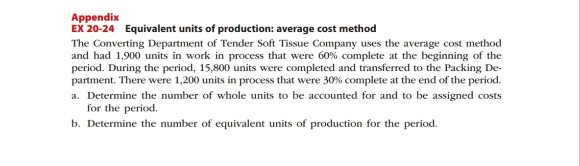 Appendix
EX 20-24 Equivalent units of production: average cost method
The Converting Department of Tender Soft Tissue Company uses the average cost method
and had 1,900 units in work in process that were 60% complete at the beginning of the
period. During the period, 15,800 units were completed and transferred to the Packing De-
partment. There were 1,200 units in process that were 30% complete at the end of the period.
a. Determine the number of whole units to be accounted for and to be assigned costs
for the period.
b. Determine the number of equivalent units of production for the period.
