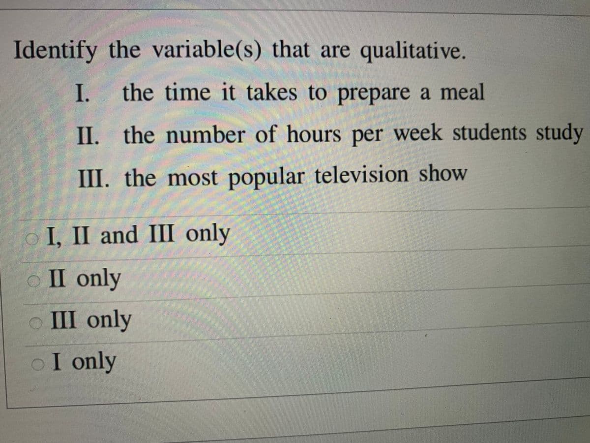 अग
Identify the variable(s) that are qualitative.
I.
the time it takes to prepare a meal
II. the number of hours per week students study
III. the most popular television show
oI, II and III only
O II only
式
o III only
oI only
