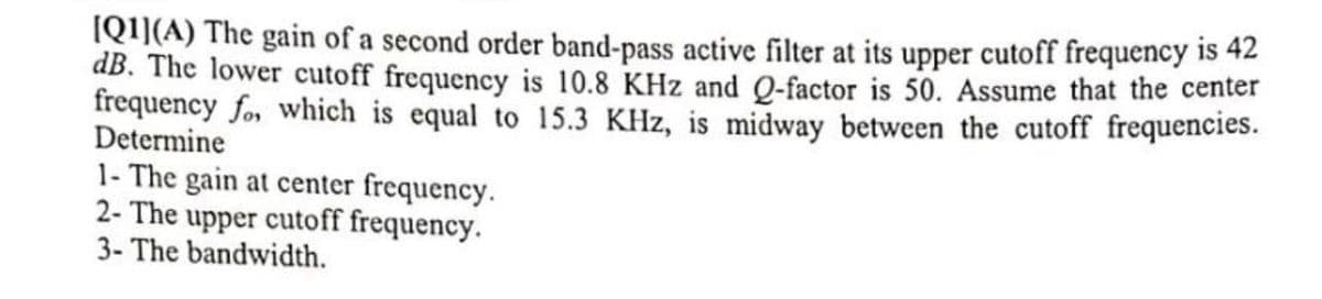 [Q1](A) The gain of a second order band-pass active filter at its upper cutoff frequency is 42
dB. The lower cutoff frequency is 10.8 KHz and Q-factor is 50. Assume that the center
frequency fo, which is equal to 15.3 KHz, is midway between the cutoff frequencies.
Determine
1- The gain at center frequency.
2- The upper cutoff frequency.
3- The bandwidth.