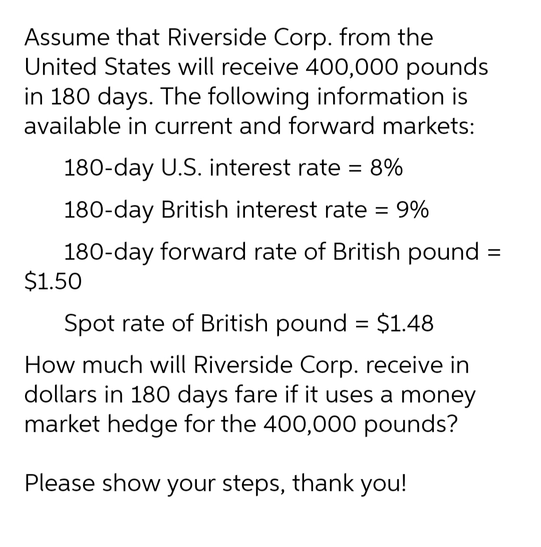 Assume that Riverside Corp. from the
United States will receive 400,000 pounds
in 180 days. The following information is
available in current and forward markets:
180-day U.S. interest rate = 8%
180-day British interest rate = 9%
180-day forward rate of British pound =
$1.50
Spot rate of British pound = $1.48
How much will Riverside Corp. receive in
dollars in 180 days fare if it uses a money
market hedge for the 400,000 pounds?
Please show your steps, thank you!
