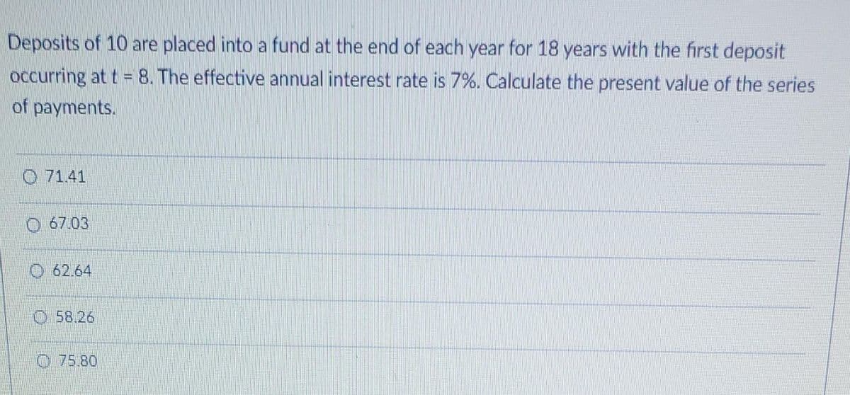 Deposits of 10 are placed into a fund at the end of each year for 18 years with the first deposit
occurring at t = 8. The effective annual interest rate is 7%. Calculate the present value of the series
of payments.
O 71.41
67.03
O 62.64
O 58.26
O 75.80
