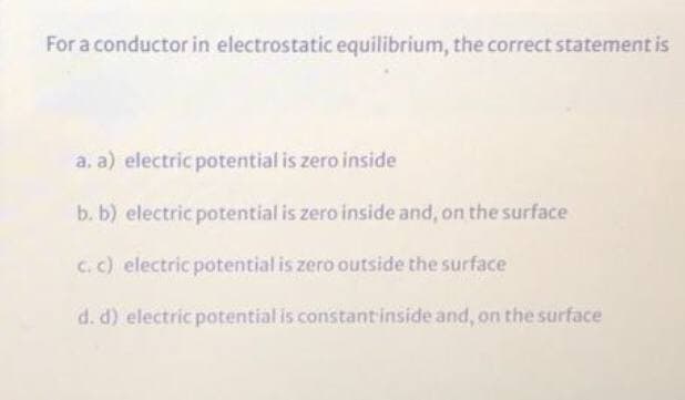 For a conductor in electrostatic equilibrium, the correct statement is
a. a) electric potential is zero inside
b. b) electric potential is zero inside and, on the surface
C. c) electric potential is zero outside the surface
d. d) electric potential is constantinside and, on the surface
