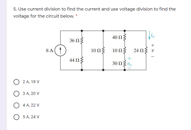 5. Use current division to find the current and use voltage division to find the
voltage for the circuit below. *
40 Ω
36 Ω
8 A
10 Ωξ 10 Ωξ
24 Ω υ
44 Ωξ
30 ΩΣ υ,
O 2 A, 18 V
3 A, 20 V
O 4 A, 22 V
О 5А, 24 V
