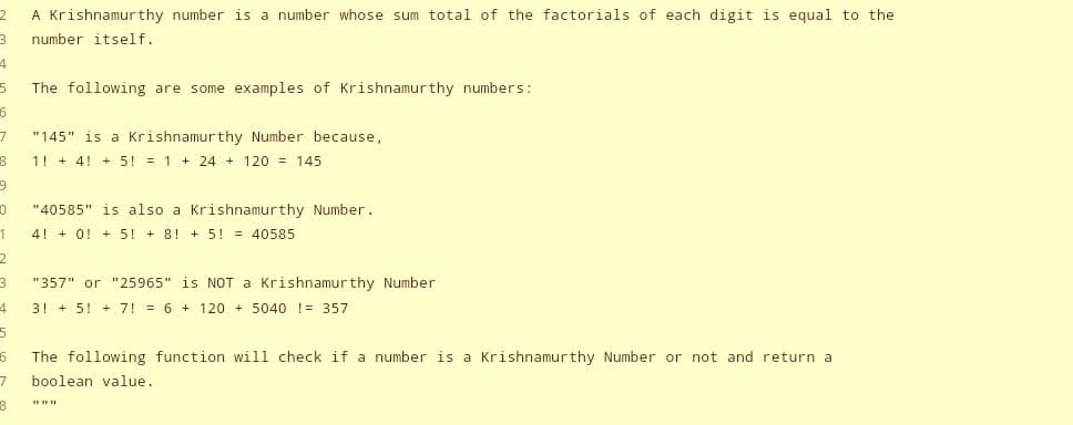 2
3
4
5 The following are some examples of Krishnamurthy numbers:
6
7
8
9
0
1
2
3
A Krishnamurthy number is a number whose sum total of the factorials of each digit is equal to the
number itself.
4
5
"145" is a Krishnamurthy Number because,
1! + 4! + 5! = 1 + 24 + 120 = 145
"40585" is also a Krishnamurthy Number.
4 + 0 + 5! +8! + 5! = 40585
"357" or "25965" is NOT a Krishnamurthy Number
3! + 5 + 7! = 6 + 120 + 5040 != 357
6
The following function will check if a number is a Krishnamurthy Number or not and return a
7 boolean value.
8
***