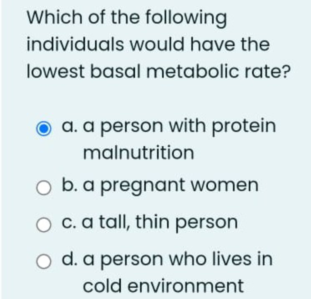Which of the following
individuals would have the
lowest basal metabolic rate?
a. a person with protein
malnutrition
O
O c. a tall, thin person
O d. a person who lives in
cold environment
b. a pregnant women