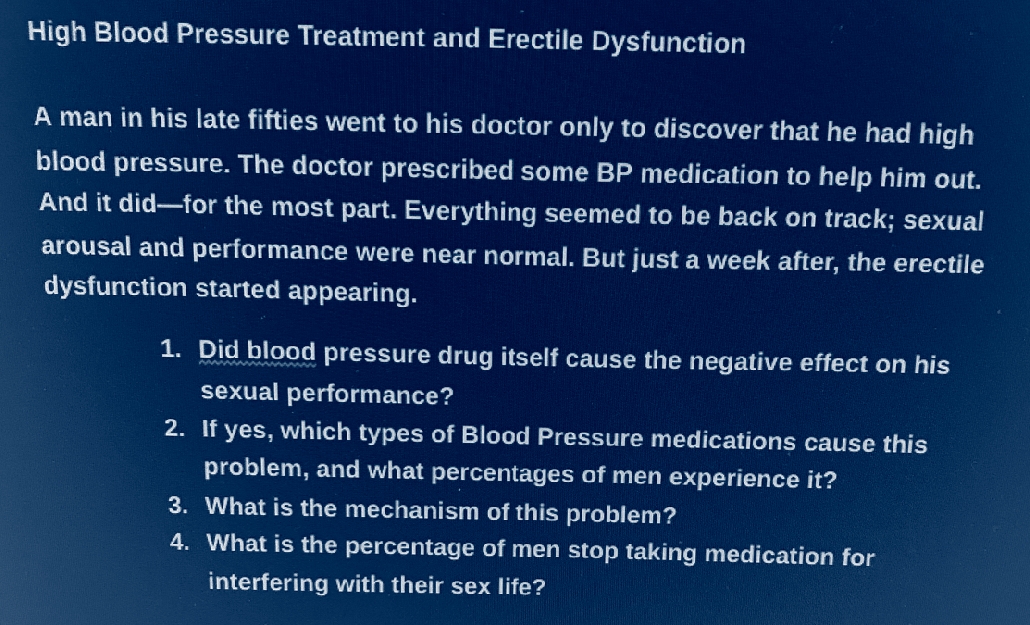 High Blood Pressure Treatment and Erectile Dysfunction
A man in his late fifties went to his doctor only to discover that he had high
blood pressure. The doctor prescribed some BP medication to help him out.
And it did for the most part. Everything seemed to be back on track; sexual
arousal and performance were near normal. But just a week after, the erectile
dysfunction started appearing.
1. Did blood pressure drug itself cause the negative effect on his
sexual performance?
2. If yes, which types of Blood Pressure medications cause this
problem, and what percentages of men experience it?
3. What is the mechanism of this problem?
4. What is the percentage of men stop taking medication for
interfering with their sex life?