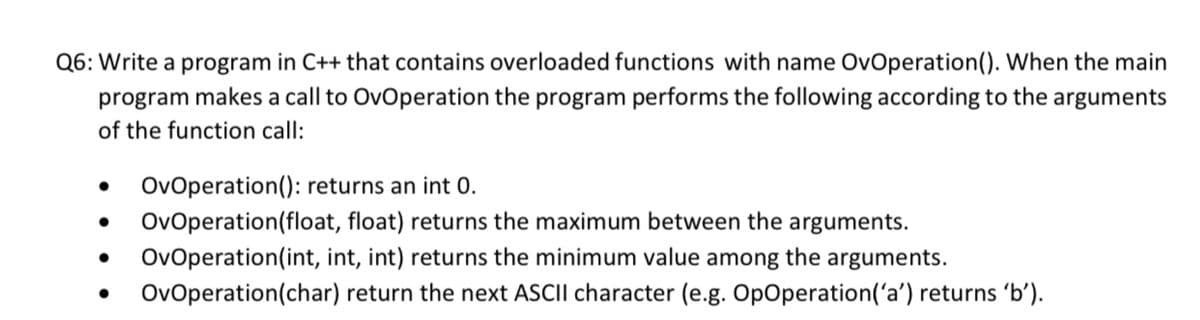 Q6: Write a program in C++ that contains overloaded functions with name OvOperation(). When the main
program makes a call to OvOperation the program performs the following according to the arguments
of the function call:
OvOperation(): returns an int 0.
OvOperation(float, float) returns the maximum between the arguments.
OvOperation(int, int, int) returns the minimum value among the arguments.
OvOperation(char) return the next ASCII character (e.g. OpOperation('a') returns 'bʻ).
