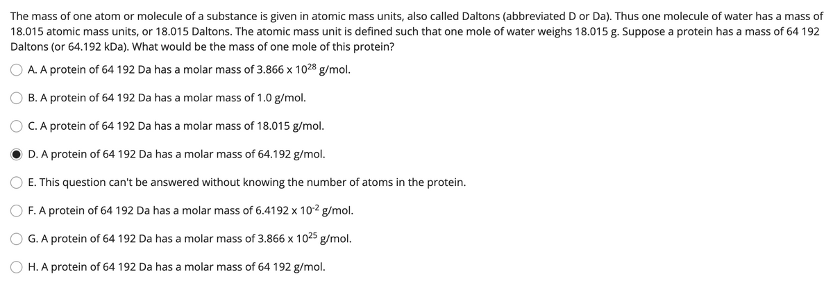The mass of one atom or molecule of a substance is given in atomic mass units, also called Daltons (abbreviated D or Da). Thus one molecule of water has a mass of
18.015 atomic mass units, or 18.015 Daltons. The atomic mass unit is defined such that one mole of water weighs 18.015 g. Suppose a protein has a mass of 64 192
Daltons (or 64.192 kDa). What would be the mass of one mole of this protein?
O A. A protein of 64 192 Da has a molar mass of 3.866 x 1028 g/mol.
B. A protein of 64 192 Da has a molar mass of 1.0 g/mol.
C. A protein of 64 192 Da has a molar mass of 18.015 g/mol.
D. A protein of 64 192 Da has a molar mass of 64.192 g/mol.
E. This question can't be answered without knowing the number of atoms in the protein.
F. A protein of 64 192 Da has a molar mass of 6.4192 x 10-2 g/mol.
G. A protein of 64 192 Da has a molar mass of 3.866 x 1025 g/mol.
H. A protein of 64 192 Da has a molar mass of 64 192 g/mol.