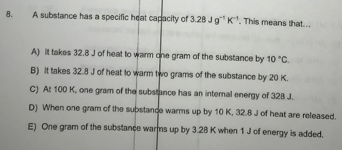 8.
A substance has a specific heat capacity of 3.28 J g¹ K¹. This means that... A
A) It takes 32.8 J of heat to warm one gram of the substance by 10 °C.
B) It takes 32.8 J of heat to warm two grams of the substance by 20 K.
C) At 100 K, one gram of the substance has an internal energy of 328 J.
D) When one gram of the substande warms up by 10 K, 32.8 J of heat are released.
E) One gram of the substance warms up by 3.28 K when 1 J of energy is added.