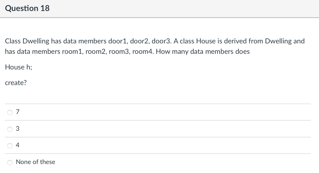 Question 18
Class Dwelling has data members door1, door2, door3. A class House is derived from Dwelling and
has data members room1, room2, room3, room4. How many data members does
House h;
create?
O 7
O 3
O 4
O None of these
