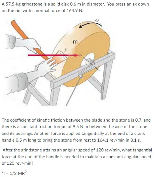 A 57.5-kg grindstone is a solid disk 0.6 m in diameter. You press an ax down
on the rim with a normal force of 164.9 N.
m
The coefficient of kinetic friction between the blade and the stone is 0.7, and
there is a constant friction torque of 9.5 N m between the axle of the stone
and its bearings. Another force is applied tangentially at the end of a crank
handle 0.5 m long to bring the stone from rest to 164.1 rev/min in 8.1 s.
After the grindstone attains an angular speed of 120 rev/min, what tangential
force at the end of the handle is needed to maintain a constant angular speed
of 120 rev>min?
*1 = 1/2 MR2
