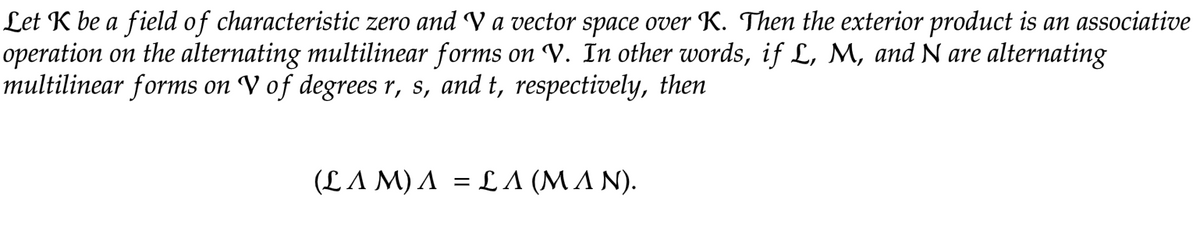 Let K be a field of characteristic zero and V a vector space over K. Then the exterior product is an associative
operation on the alternating multilinear forms on V. In other words, if L, M, and N are alternating
multilinear forms on V of degrees r, s, and t, respectively, then
(L A M) A = L A (MA N).
