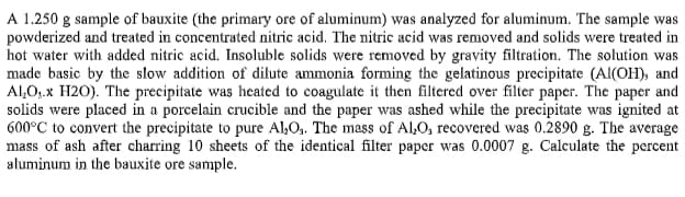 A 1.250 g sample of bauxite (the primary ore of aluminum) was analyzed for aluminum. The sample was
powderized and treated in concentrated nitric acid. The nitric acid was removed and solids were treated in
hot water with added nitric acid. Insoluble solids were removed by gravity filtration. The solution was
made basic by the slow addition of dilute ammonia forming the gelatinous precipitate (Al(OH), and
Al,O,.x H2O). The precipitate was heated to coagulate it then filtered over filter paper. The paper and
solids were placed in a porcelain crucible and the paper was ashed while the precipitate was ignited at
600°C to convert the precipitate to pure Al,O,. The mass of Al,O, recovered was 0.2890 g. The average
mass of ash after charring 10 sheets of the identical filter paper was 0.0007 g. Calculate the percent
aluminum in the bauxite ore sample.
