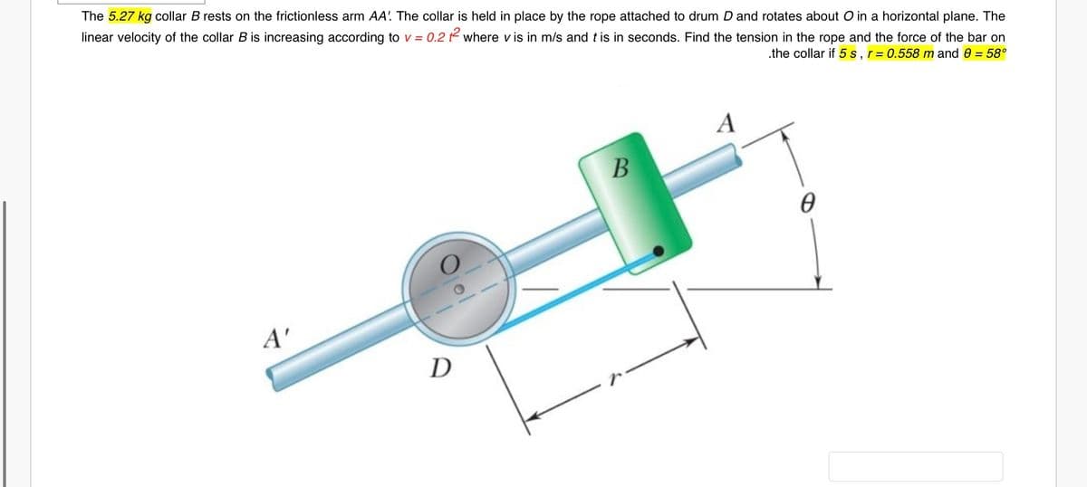 The 5.27 kg collar B rests on the frictionless arm AA! The collar is held in place by the rope attached to drum D and rotates about O in a horizontal plane. The
linear velocity of the collar B is increasing according to v = 0.2 t2 where v is in m/s and tis in seconds. Find the tension in the rope and the force of the bar on
.the collar if 5 s,r= 0.558 m and 0 = 58°
A
A'
D
