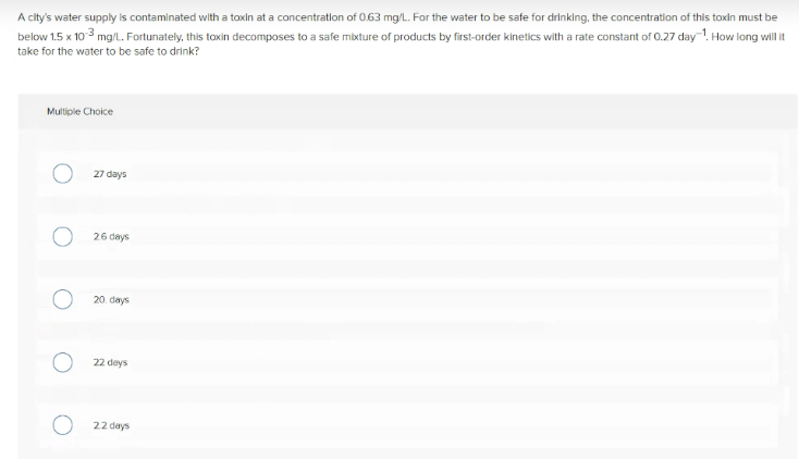 A city's water supply is contaminated with a toxin at a concentratlon of 0.63 mg/L. For the water to be safe for drinklng, the concentration of this toxin must be
below 1.5 x 10 3 mg/l. Fortunately, this toxin decomposes to a safe mixture of products by first-order kinetics with a rate constant of 0.27 day-!. How long wil it
take for the water to be safe to drink?
Muliple Choice
27 days
26 days
20. days
22 days
22 days
