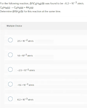 For the following reaction, AP(C6H14VAt was found to be -6.2 x 10-3 atm/s.
COHA(@) → C6H6(g) + 4H219)
Determine AP(H2NAt for this reaction at the same time.
Multiple Choice
O 25- 10-2 atr's
O 16 - 103 atmis
O -25 10-2 atm/s
O -16 - 103 stm/s
O 62-10-3 atm's
