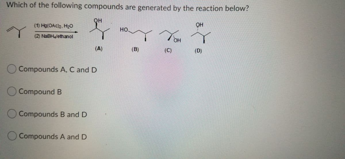 Which of the following compounds are generated by the reaction below?
он
(1) Hg(OAc)2, H20
но.
(2) NaBHalethanol
OH
(A)
(B)
(C)
(D)
Compounds A, C and D
O Compound B
Compounds B and D
O Compounds A and D
(0)

