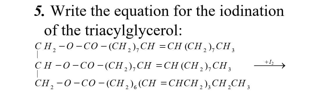 5. Write the equation for the iodination
of the triacylglycerol:
CH,-0-CO- (CH,),CH =CH (CH , ),CH,
CH –0-CO– (CH,),CH =CH (CH,),CH,
3
+I2
CH,-0-CO-(CH,),(CH =CHCH,),CH¸CH,
