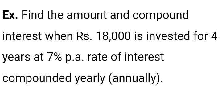 Ex. Find the amount and compound
interest when Rs. 18,000 is invested for 4
years at 7% p.a. rate of interest
compounded yearly (annually).
