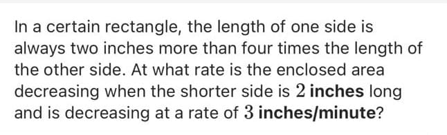 In a certain rectangle, the length of one side is
always two inches more than four times the length of
the other side. At what rate is the enclosed area
decreasing when the shorter side is 2 inches long
and is decreasing at a rate of 3 inches/minute?
