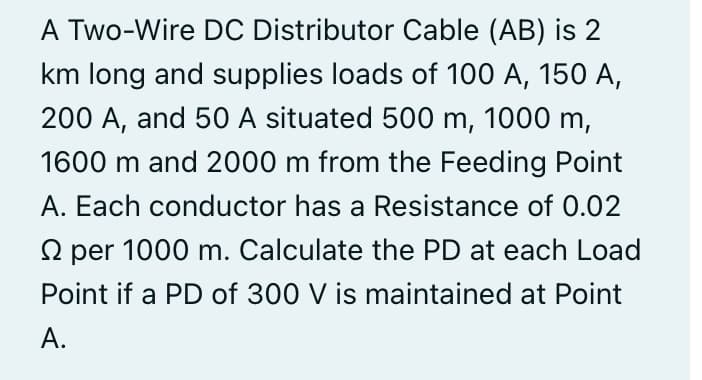 A Two-Wire DC Distributor Cable (AB) is 2
km long and supplies loads of 100 A, 150 A,
200 A, and 50 A situated 500 m, 1000 m,
1600 m and 2000 m from the Feeding Point
A. Each conductor has a Resistance of 0.02
2 per 1000 m. Calculate the PD at each Load
Point if a PD of 300 V is maintained at Point
A.
