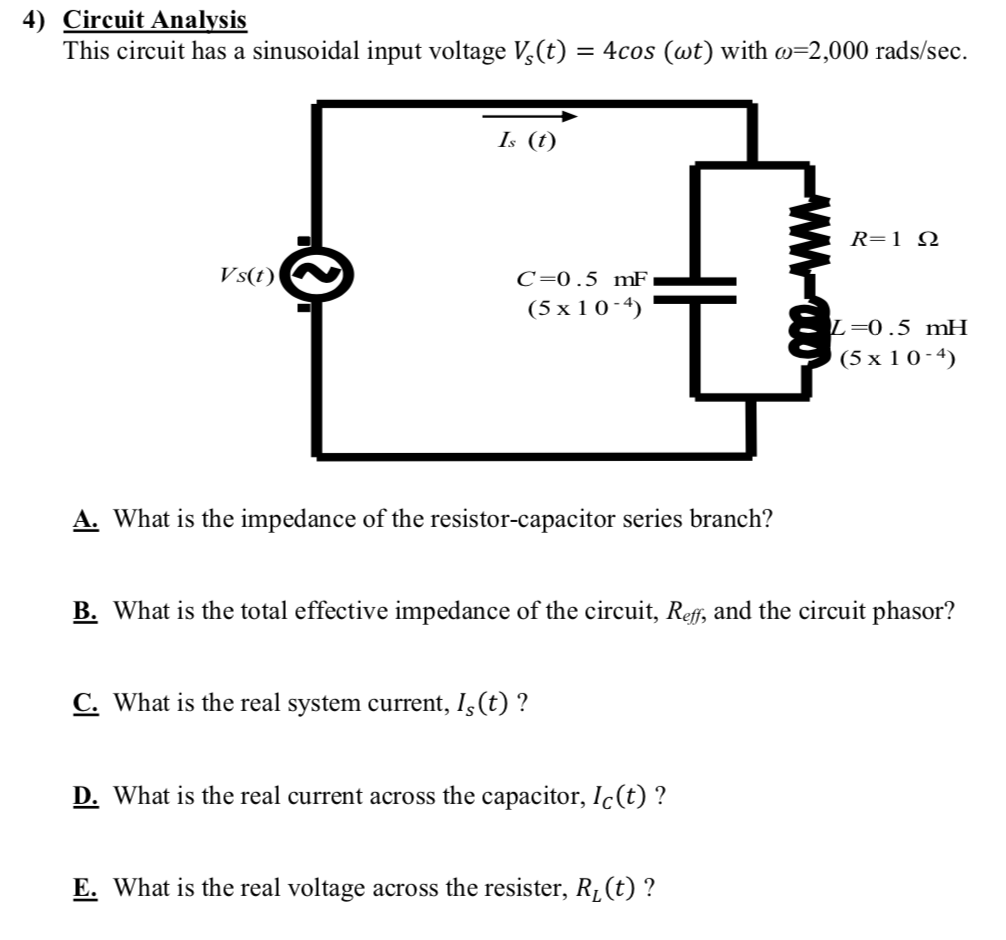 This circuit has a sinusoidal input voltage V,(t) = 4cos (wt) with w=2,000 rads/sec.
Is (t)
R=1_N
Vs(t)
C=0.5 mF
(5 x 1 0 - 4)
L=0.5 mH
(5 х 10-4)
A. What is the impedance of the resistor-capacitor series branch?
B. What is the total effective impedance of the circuit, Reff, and the circuit phasor?
C. What is the real system current, Iş(t) ?
D. What is the real current across the capacitor, Ic(t) ?
E. What is the real voltage across the resister, Rµ(t) ?
