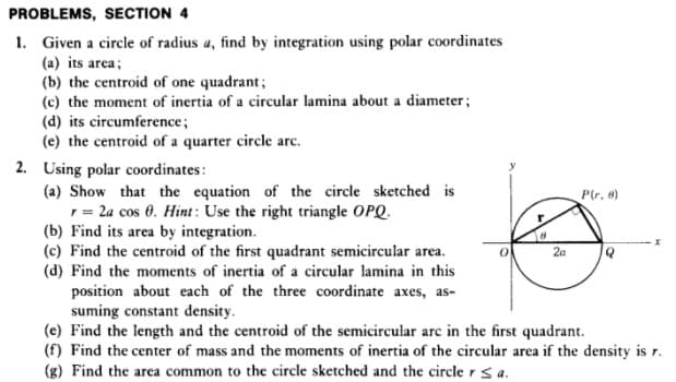 PROBLEMS, SECTION 4
1. Given a circle of radius a, find by integration using polar coordinates
(a) its area;
(b) the centroid of one quadrant;
(c) the moment of inertia of a circular lamina about a diameter;
(d) its circumference;
(e) the centroid of a quarter circle arc.
2. Using polar coordinates :
(a) Show that the equation of the circle sketched is
1= 2a cos 0. Hint : Use the right triangle OPQ.
(b) Find its area by integration.
(c) Find the centroid of the first quadrant semicircular area.
(d) Find the moments of inertia of a circular lamina in this
position about each of the three coordinate axes, as-
suming constant density.
(e) Find the length and the centroid of the semicircular arc in the first quadrant.
(f) Find the center of mass and the moments of inertia of the circular area if the density is r.
(g) Find the area common to the circle sketched and the circle r s a.
P(r, a)
2a
